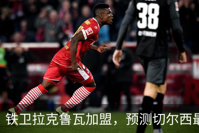铁卫拉克鲁瓦加盟，预测切尔西最强首发阵容，全方位解析球队实力