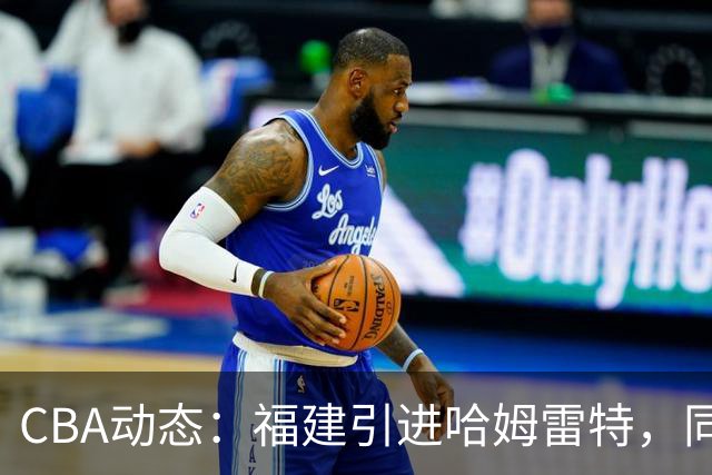 CBA动态：福建引进哈姆雷特，同曦大规模清洗，江苏19岁中锋签约西甲！